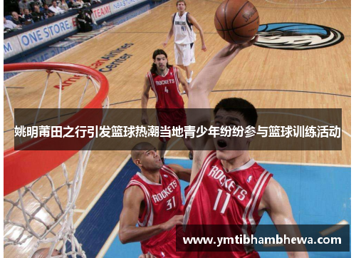 姚明莆田之行引发篮球热潮当地青少年纷纷参与篮球训练活动
