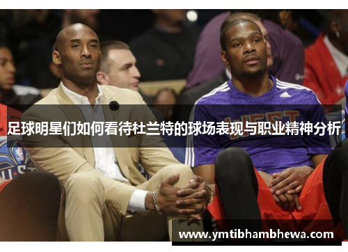足球明星们如何看待杜兰特的球场表现与职业精神分析
