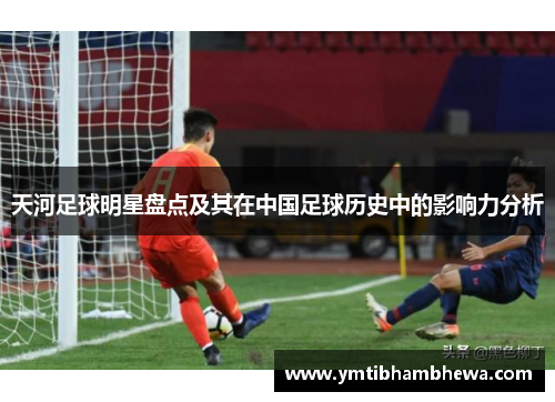 天河足球明星盘点及其在中国足球历史中的影响力分析