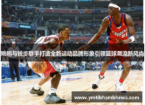 姚明与锐步联手打造全新运动品牌形象引领篮球潮流新风尚